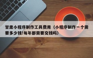 平顶山甘肃小程序制作工具费用（小程序制作一个需要多少钱!每年都需要交钱吗）