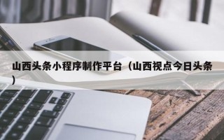 平顶山山西头条小程序制作平台（山西视点今日头条）